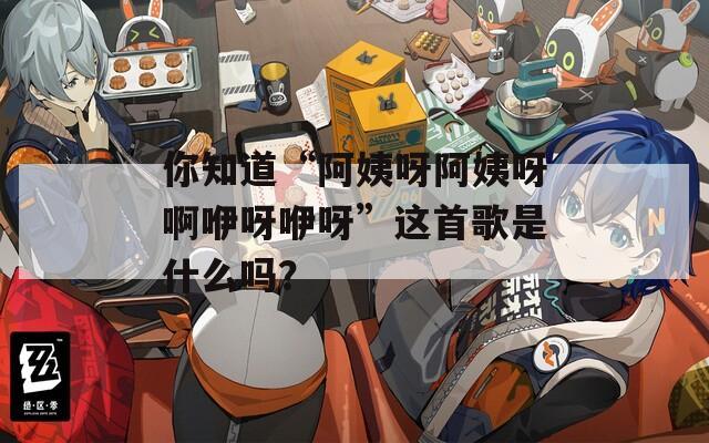 你知道“阿姨呀阿姨呀啊咿呀咿呀”这首歌是什么吗？