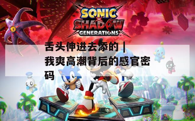舌头伸进去添的 | 我爽高潮背后的感官密码