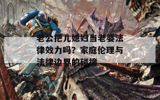 老公把儿媳妇当老婆法律效力吗？家庭伦理与法律边界的碰撞