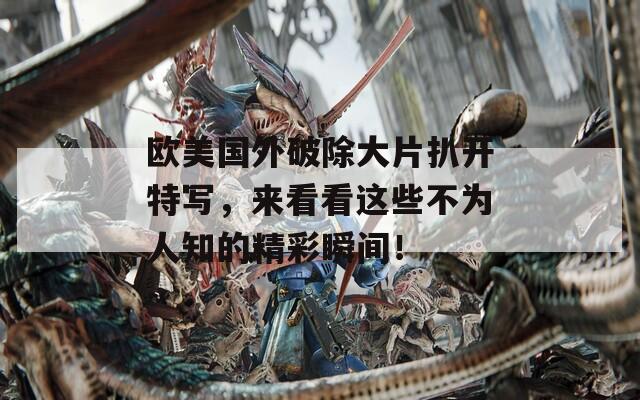 欧美国外破除大片扒开特写，来看看这些不为人知的精彩瞬间！