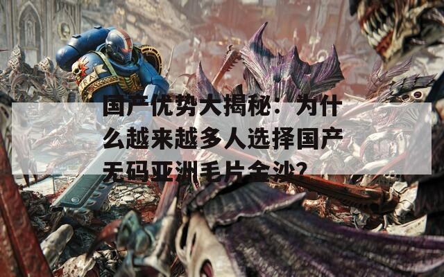 国产优势大揭秘：为什么越来越多人选择国产无码亚洲毛片金沙？