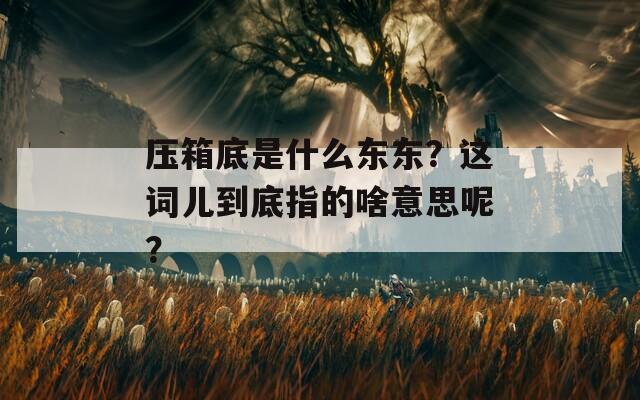 压箱底是什么东东？这词儿到底指的啥意思呢？