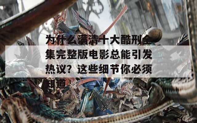 为什么满清十大酷刑全集完整版电影总能引发热议？这些细节你必须知道