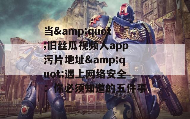 当&quot;旧丝瓜视频人app污片地址&quot;遇上网络安全：你必须知道的五件事