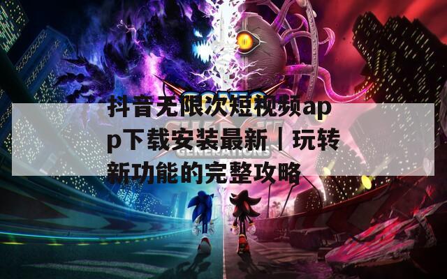 抖音无限次短视频app下载安装最新｜玩转新功能的完整攻略