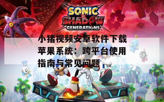 小猪视频安卓软件下载苹果系统：跨平台使用指南与常见问题