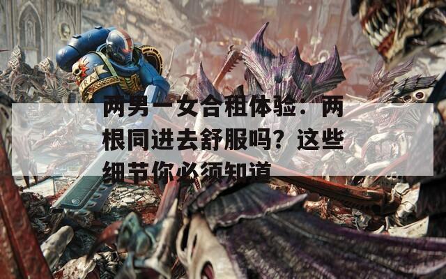 两男一女合租体验：两根同进去舒服吗？这些细节你必须知道
