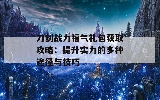 刀剑战力福气礼包获取攻略：提升实力的多种途径与技巧