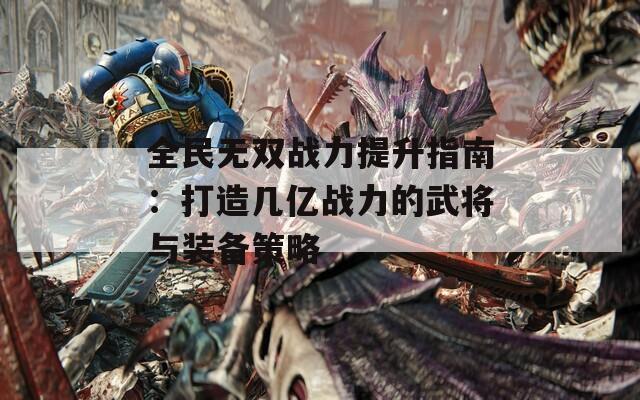 全民无双战力提升指南：打造几亿战力的武将与装备策略