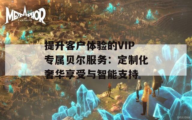 提升客户体验的VIP专属贝尔服务：定制化奢华享受与智能支持