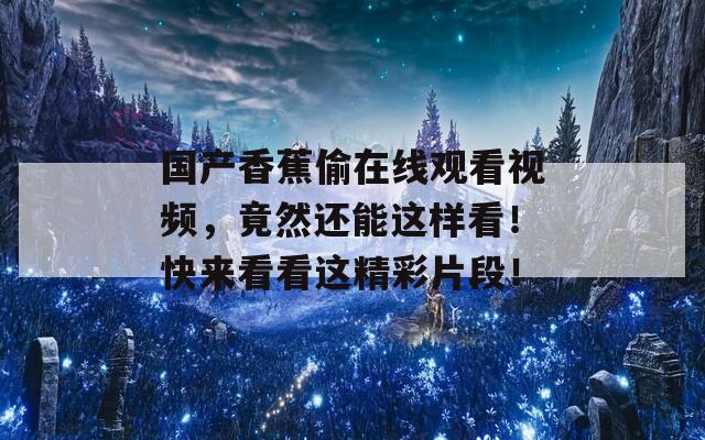 国产香蕉偷在线观看视频，竟然还能这样看！快来看看这精彩片段！