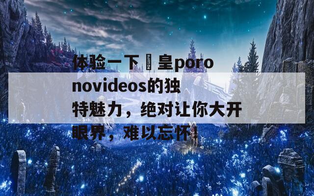 体验一下嘼皇poronovideos的独特魅力，绝对让你大开眼界，难以忘怀！