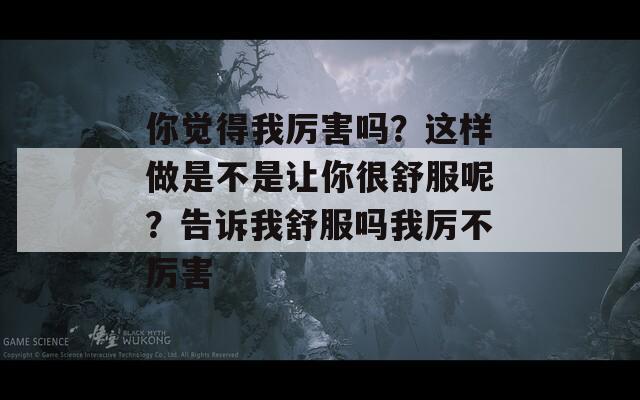 你觉得我厉害吗？这样做是不是让你很舒服呢？告诉我舒服吗我厉不厉害