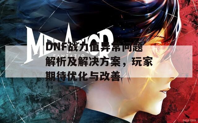 DNF战力值异常问题解析及解决方案，玩家期待优化与改善