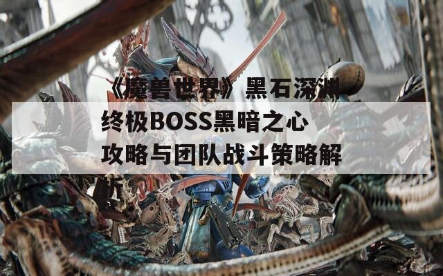 《魔兽世界》黑石深渊终极BOSS黑暗之心攻略与团队战斗策略解析