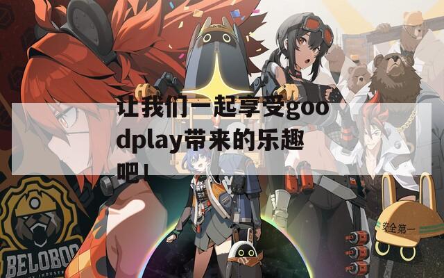 让我们一起享受goodplay带来的乐趣吧！