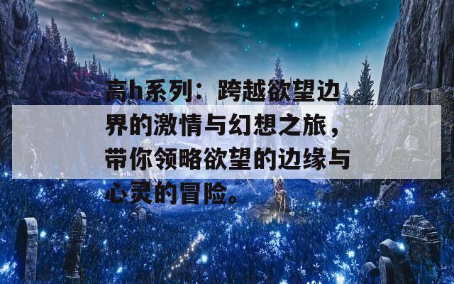 高h系列：跨越欲望边界的激情与幻想之旅，带你领略欲望的边缘与心灵的冒险。