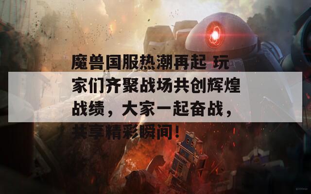 魔兽国服热潮再起 玩家们齐聚战场共创辉煌战绩，大家一起奋战，共享精彩瞬间！