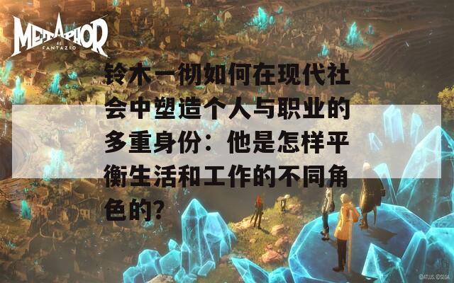 铃木一彻如何在现代社会中塑造个人与职业的多重身份：他是怎样平衡生活和工作的不同角色的？