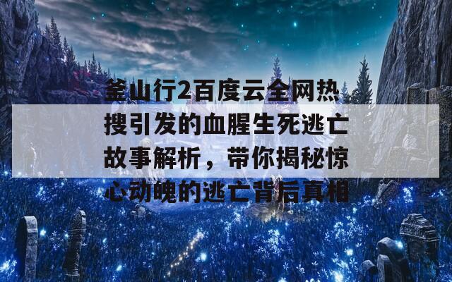 釜山行2百度云全网热搜引发的血腥生死逃亡故事解析，带你揭秘惊心动魄的逃亡背后真相