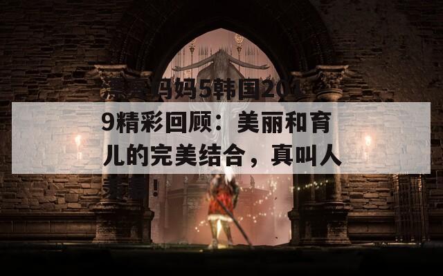 漂亮妈妈5韩国2019精彩回顾：美丽和育儿的完美结合，真叫人羡慕！