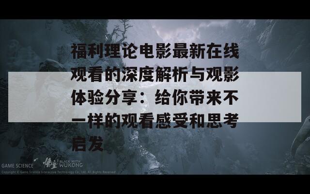 福利理论电影最新在线观看的深度解析与观影体验分享：给你带来不一样的观看感受和思考启发