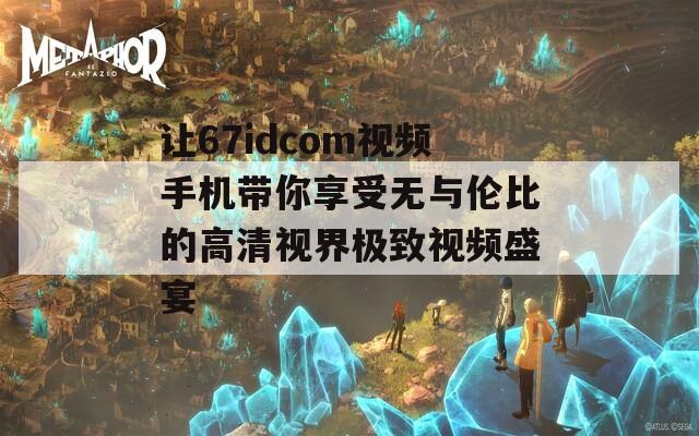 让67idcom视频手机带你享受无与伦比的高清视界极致视频盛宴