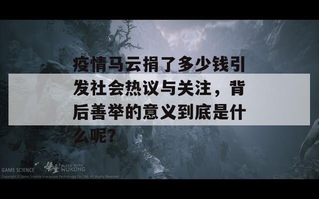 疫情马云捐了多少钱引发社会热议与关注，背后善举的意义到底是什么呢？