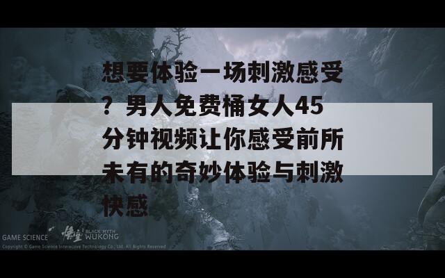 想要体验一场刺激感受？男人免费桶女人45分钟视频让你感受前所未有的奇妙体验与刺激快感