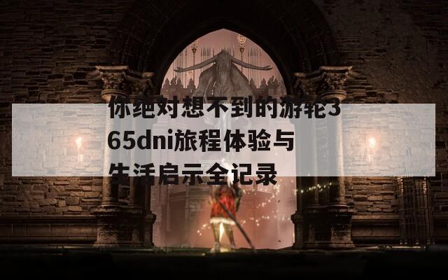 你绝对想不到的游轮365dni旅程体验与生活启示全记录