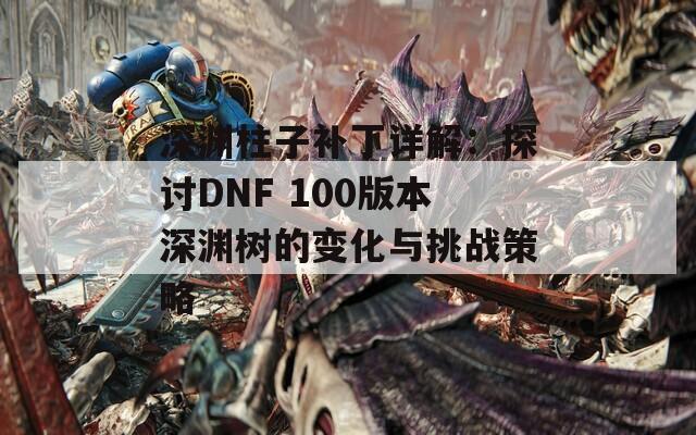 深渊柱子补丁详解：探讨DNF 100版本深渊树的变化与挑战策略