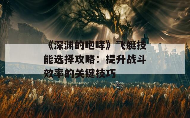 《深渊的咆哮》飞艇技能选择攻略：提升战斗效率的关键技巧