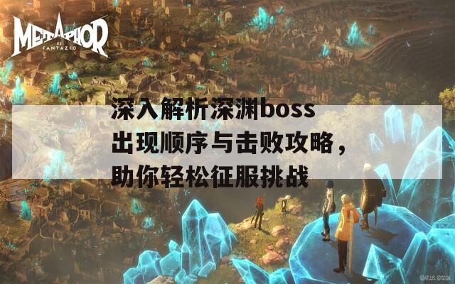 深入解析深渊boss出现顺序与击败攻略，助你轻松征服挑战