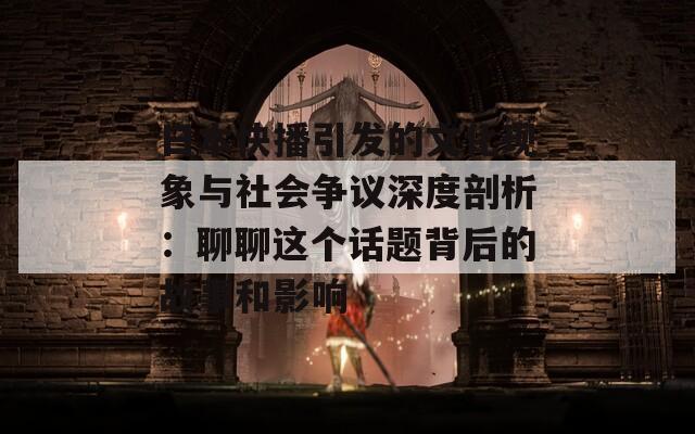 日本快播引发的文化现象与社会争议深度剖析：聊聊这个话题背后的故事和影响