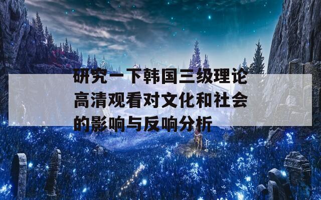 研究一下韩国三级理论高清观看对文化和社会的影响与反响分析