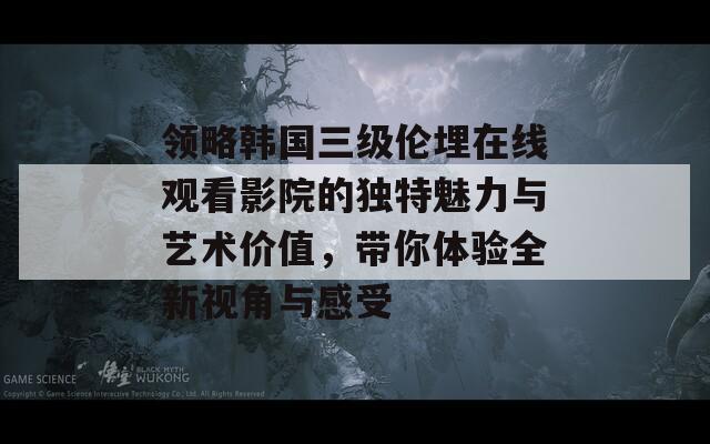 领略韩国三级伦埋在线观看影院的独特魅力与艺术价值，带你体验全新视角与感受