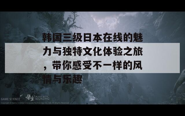 韩国三级日本在线的魅力与独特文化体验之旅，带你感受不一样的风情与乐趣