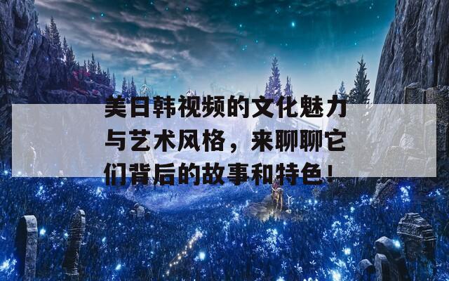 美日韩视频的文化魅力与艺术风格，来聊聊它们背后的故事和特色！