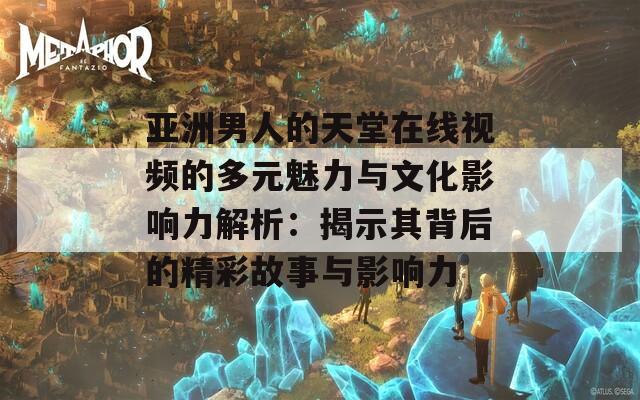 亚洲男人的天堂在线视频的多元魅力与文化影响力解析：揭示其背后的精彩故事与影响力