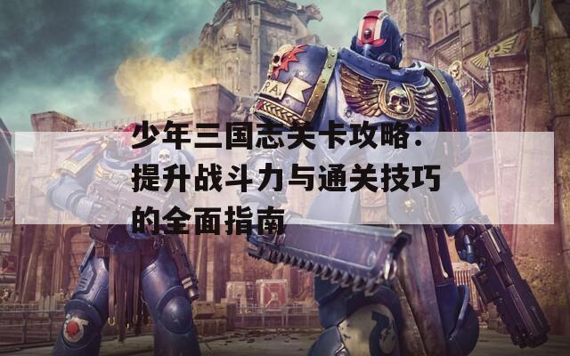 少年三国志关卡攻略：提升战斗力与通关技巧的全面指南