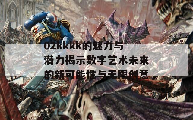 02kkkk的魅力与潜力揭示数字艺术未来的新可能性与无限创意