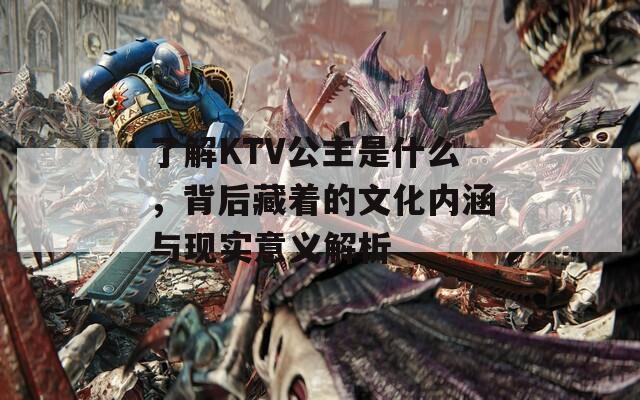 了解KTV公主是什么，背后藏着的文化内涵与现实意义解析