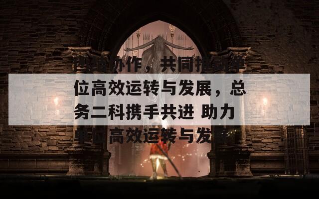 团结协作，共同推动单位高效运转与发展，总务二科携手共进 助力单位高效运转与发展