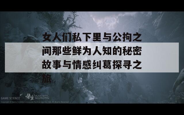 女人们私下里与公拘之间那些鲜为人知的秘密故事与情感纠葛探寻之旅