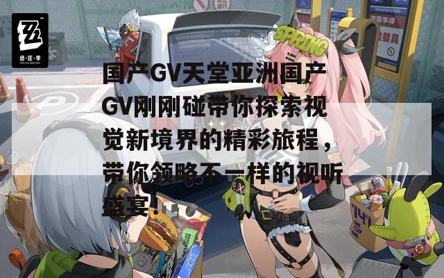 国产GV天堂亚洲国产GV刚刚碰带你探索视觉新境界的精彩旅程，带你领略不一样的视听盛宴！