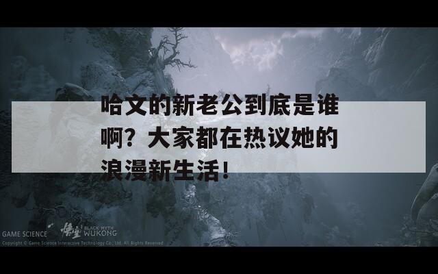 哈文的新老公到底是谁啊？大家都在热议她的浪漫新生活！