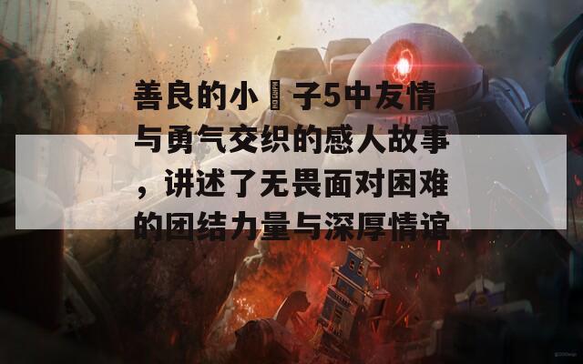 善良的小峓子5中友情与勇气交织的感人故事，讲述了无畏面对困难的团结力量与深厚情谊。