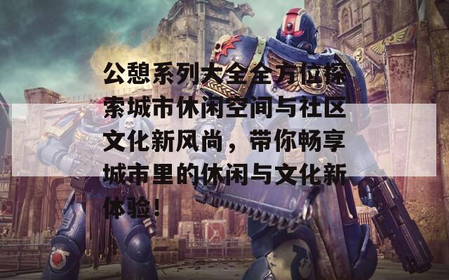 公憩系列大全全方位探索城市休闲空间与社区文化新风尚，带你畅享城市里的休闲与文化新体验！