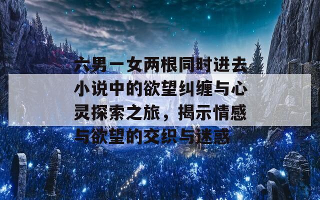 六男一女两根同时进去小说中的欲望纠缠与心灵探索之旅，揭示情感与欲望的交织与迷惑