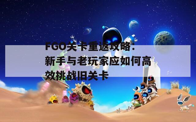 FGO关卡重返攻略：新手与老玩家应如何高效挑战旧关卡